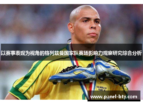 以赛事表现为视角的格列兹曼国家队赛场影响力观察研究综合分析 以赛事表现为视角的格列兹曼国家队赛场影响力观察研究综合分析