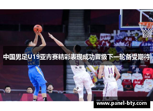 中国男足U19亚青赛精彩表现成功晋级下一轮备受期待