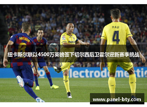 纽卡斯尔联以4500万英镑签下切尔西后卫霍尔迎新赛季挑战 纽卡斯尔联以4500万英镑签下切尔西后卫霍尔迎新赛季挑战